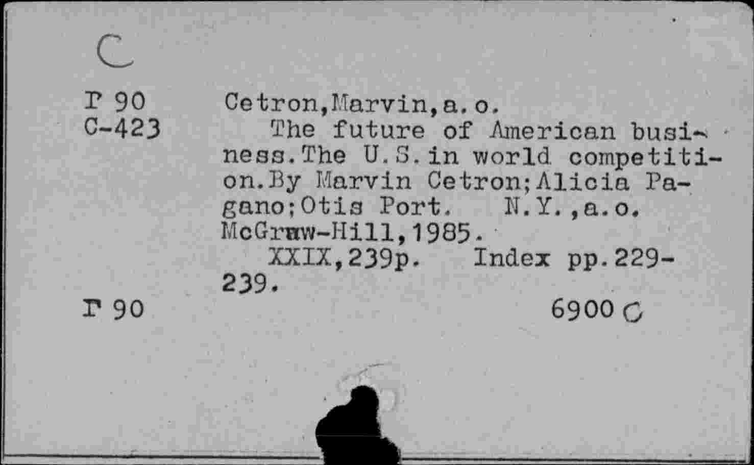 ﻿r 90
C-423
r 90
Cetron,Marvin,a.o.
The future of American busi-. neaa.The U.S. in world, competition. By Marvin Cetron;Alicia Pa-gano;0tia Port. N.Y. ,a.o. McGraw-Hill,1985 -
XXIX,239p. Index pp.229-239.
6900 C